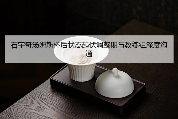 石宇奇汤姆斯杯后状态起伏调整期与教练组深度沟通