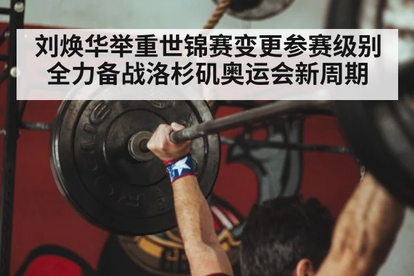 刘焕华举重世锦赛变更参赛级别全力备战洛杉矶奥运会新周期