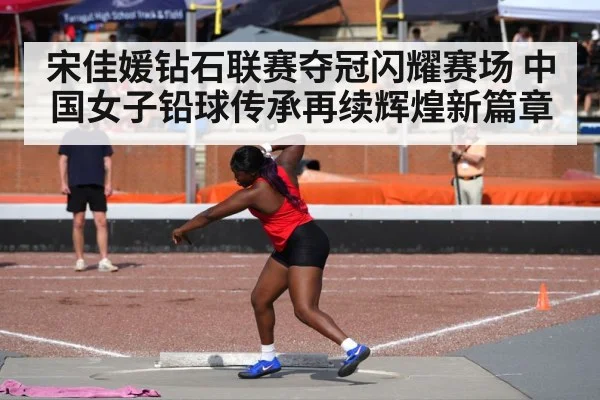 宋佳媛钻石联赛夺冠闪耀赛场 中国女子铅球传承再续辉煌新篇章