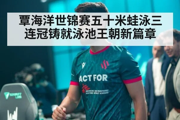 覃海洋世锦赛五十米蛙泳三连冠铸就泳池王朝新篇章